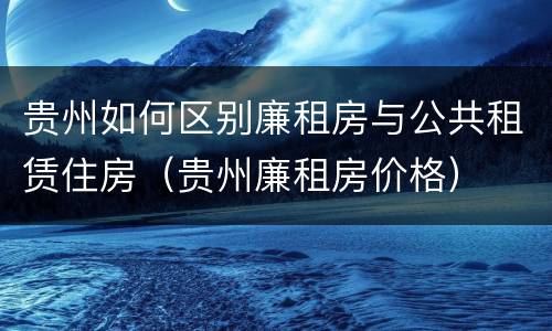 贵州如何区别廉租房与公共租赁住房（贵州廉租房价格）
