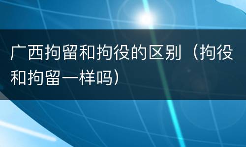广西拘留和拘役的区别（拘役和拘留一样吗）