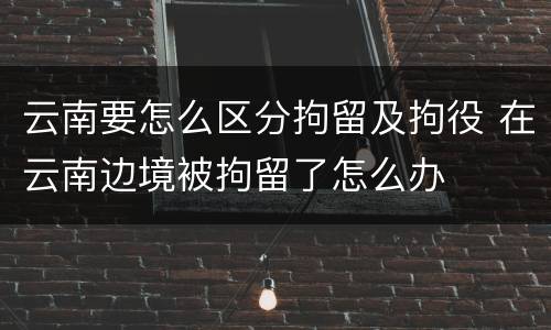 云南要怎么区分拘留及拘役 在云南边境被拘留了怎么办