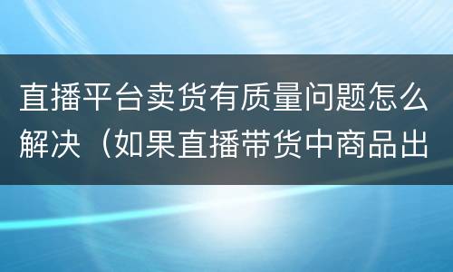 直播平台卖货有质量问题怎么解决（如果直播带货中商品出现质量问题我们应该怎么办）