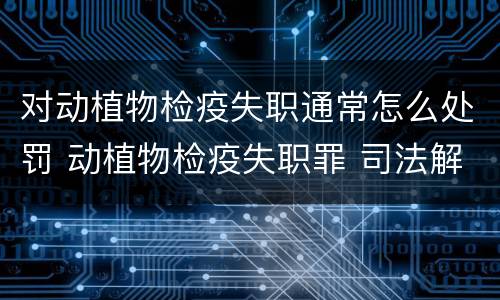 对动植物检疫失职通常怎么处罚 动植物检疫失职罪 司法解释