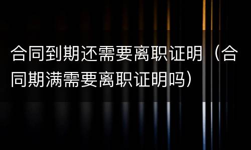 合同到期还需要离职证明（合同期满需要离职证明吗）