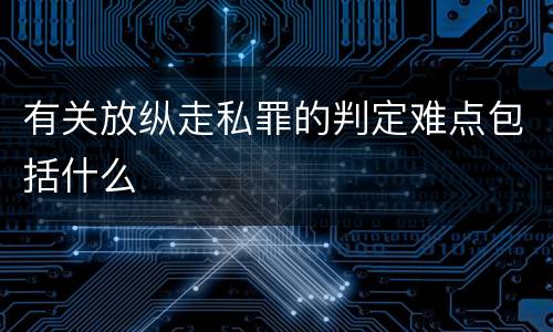 有关放纵走私罪的判定难点包括什么