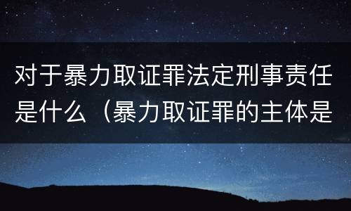 对于暴力取证罪法定刑事责任是什么（暴力取证罪的主体是）