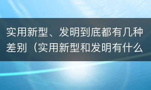 实用新型、发明到底都有几种差别（实用新型和发明有什么区别）