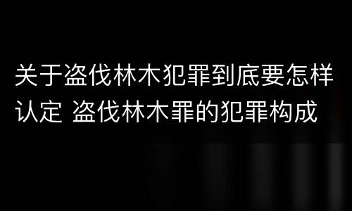 关于盗伐林木犯罪到底要怎样认定 盗伐林木罪的犯罪构成