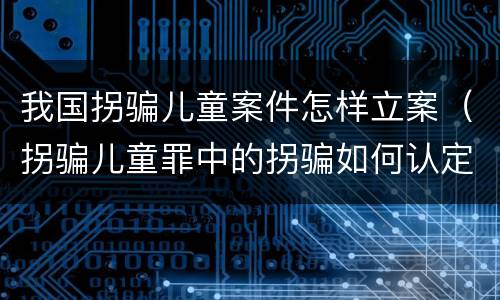 我国拐骗儿童案件怎样立案（拐骗儿童罪中的拐骗如何认定）