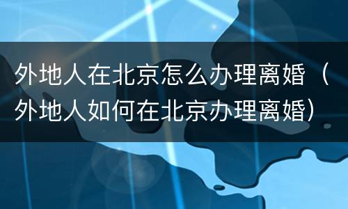 外地人在北京怎么办理离婚（外地人如何在北京办理离婚）