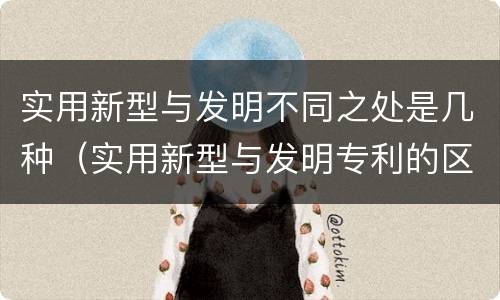实用新型与发明不同之处是几种（实用新型与发明专利的区别有哪些）
