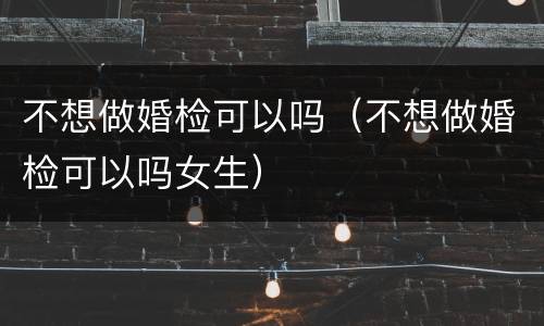 不想做婚检可以吗（不想做婚检可以吗女生）