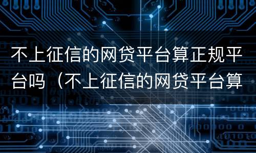 不上征信的网贷平台算正规平台吗（不上征信的网贷平台算正规平台吗）