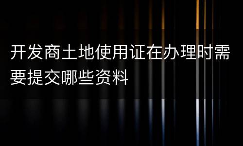 开发商土地使用证在办理时需要提交哪些资料