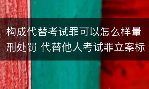 构成代替考试罪可以怎么样量刑处罚 代替他人考试罪立案标准