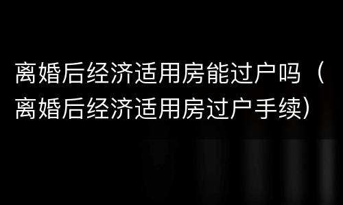 离婚后经济适用房能过户吗（离婚后经济适用房过户手续）