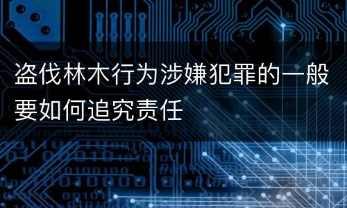 盗伐林木行为涉嫌犯罪的一般要如何追究责任