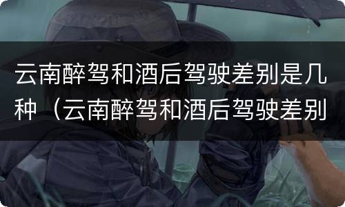 云南醉驾和酒后驾驶差别是几种（云南醉驾和酒后驾驶差别是几种情形）