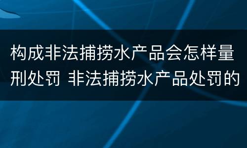 构成非法捕捞水产品会怎样量刑处罚 非法捕捞水产品处罚的法律依据