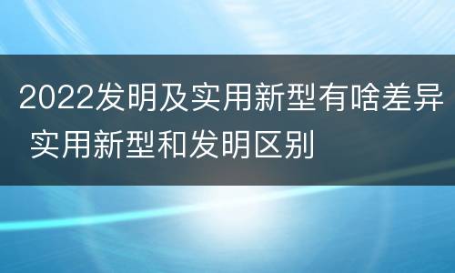 2022发明及实用新型有啥差异 实用新型和发明区别