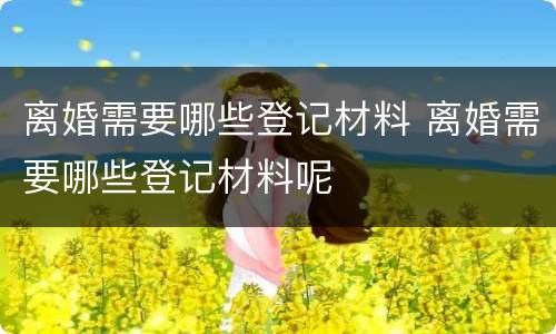 离婚需要哪些登记材料 离婚需要哪些登记材料呢