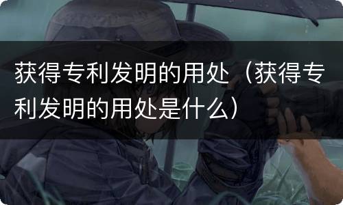 获得专利发明的用处（获得专利发明的用处是什么）