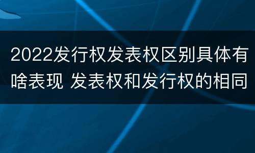 2022发行权发表权区别具体有啥表现 发表权和发行权的相同点