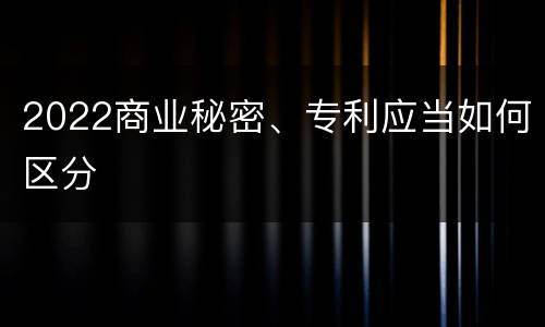 2022商业秘密、专利应当如何区分