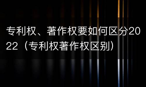 专利权、著作权要如何区分2022（专利权著作权区别）
