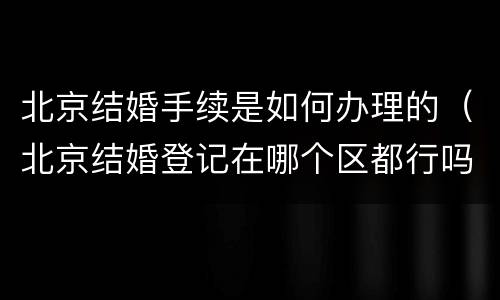 北京结婚手续是如何办理的（北京结婚登记在哪个区都行吗需要什么手续）