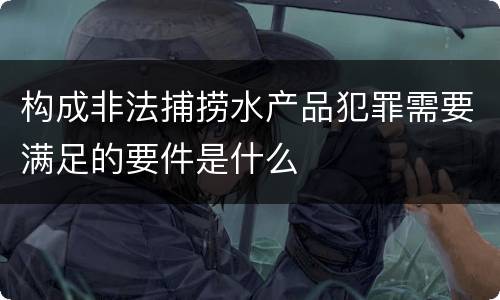 构成非法捕捞水产品犯罪需要满足的要件是什么