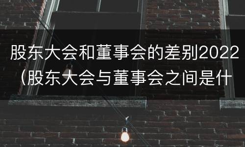股东大会和董事会的差别2022（股东大会与董事会之间是什么关系）