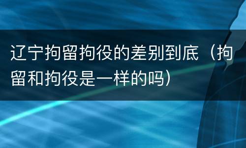 辽宁拘留拘役的差别到底（拘留和拘役是一样的吗）