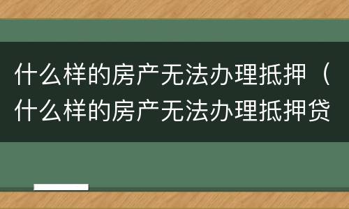 什么样的房产无法办理抵押（什么样的房产无法办理抵押贷款）