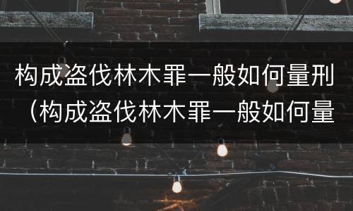 构成盗伐林木罪一般如何量刑（构成盗伐林木罪一般如何量刑的）