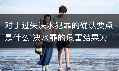 对于过失决水犯罪的确认要点是什么 决水罪的危害结果为