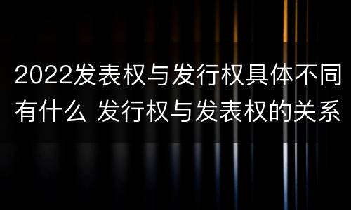 2022发表权与发行权具体不同有什么 发行权与发表权的关系