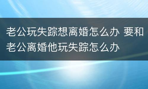 老公玩失踪想离婚怎么办 要和老公离婚他玩失踪怎么办