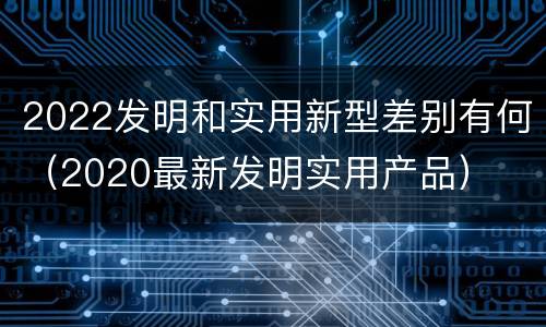 2022发明和实用新型差别有何（2020最新发明实用产品）