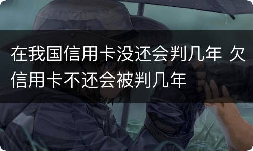 在我国信用卡没还会判几年 欠信用卡不还会被判几年