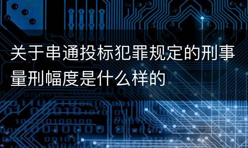关于串通投标犯罪规定的刑事量刑幅度是什么样的