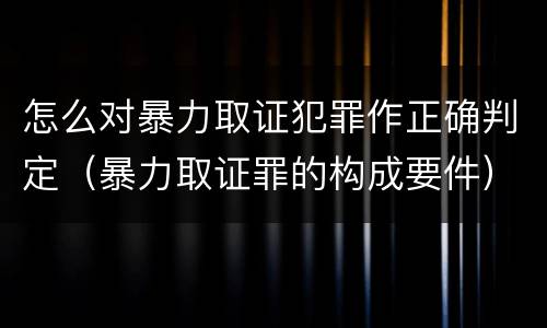 怎么对暴力取证犯罪作正确判定（暴力取证罪的构成要件）