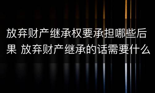 放弃财产继承权要承担哪些后果 放弃财产继承的话需要什么资料