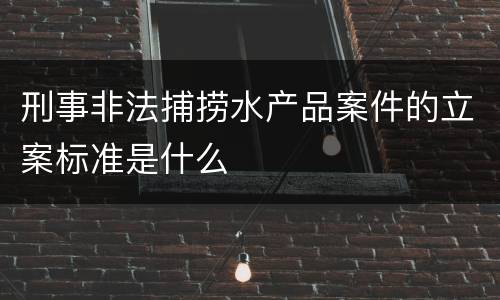 刑事非法捕捞水产品案件的立案标准是什么