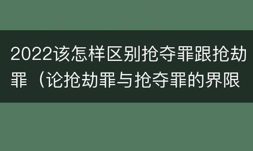 2022该怎样区别抢夺罪跟抢劫罪（论抢劫罪与抢夺罪的界限）