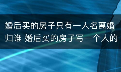 婚后买的房子只有一人名离婚归谁 婚后买的房子写一个人的名字,离婚后归谁
