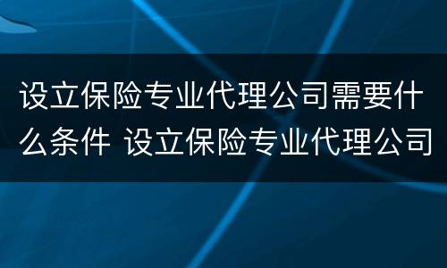 设立保险专业代理公司需要什么条件 设立保险专业代理公司需要什么条件呢
