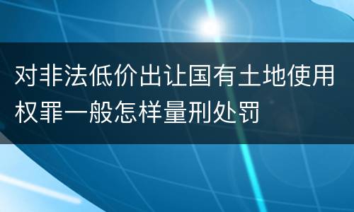 对非法低价出让国有土地使用权罪一般怎样量刑处罚