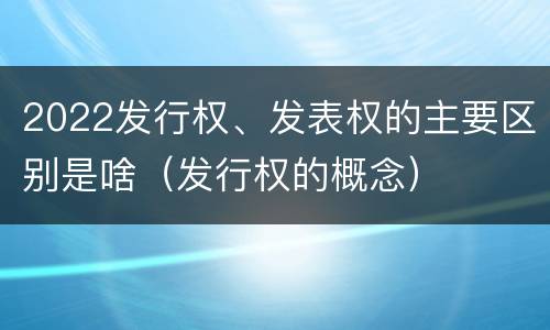 2022发行权、发表权的主要区别是啥（发行权的概念）