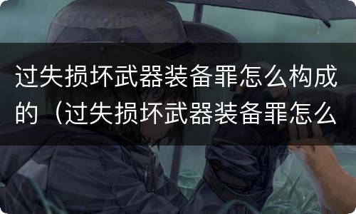 过失损坏武器装备罪怎么构成的（过失损坏武器装备罪怎么构成的呢）