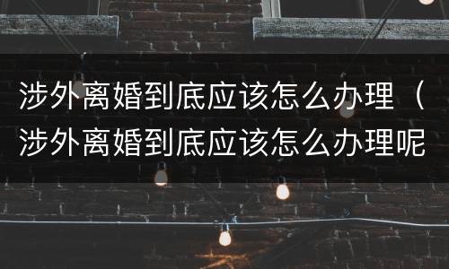 涉外离婚到底应该怎么办理（涉外离婚到底应该怎么办理呢）