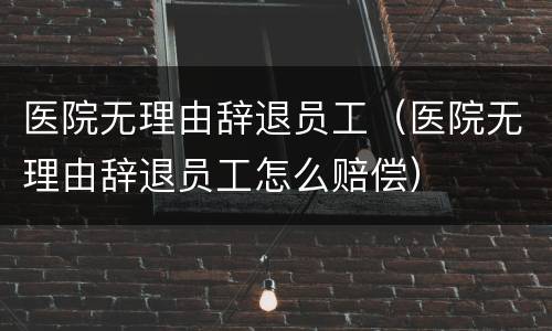 医院无理由辞退员工（医院无理由辞退员工怎么赔偿）